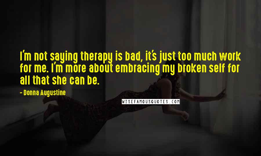 Donna Augustine Quotes: I'm not saying therapy is bad, it's just too much work for me. I'm more about embracing my broken self for all that she can be.