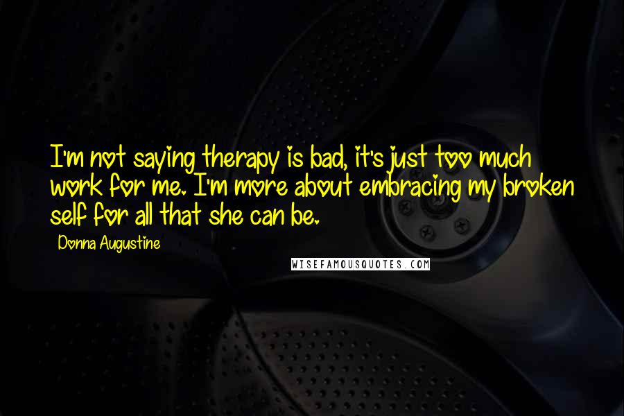 Donna Augustine Quotes: I'm not saying therapy is bad, it's just too much work for me. I'm more about embracing my broken self for all that she can be.