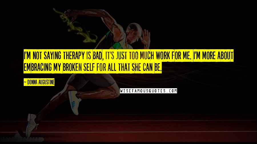 Donna Augustine Quotes: I'm not saying therapy is bad, it's just too much work for me. I'm more about embracing my broken self for all that she can be.