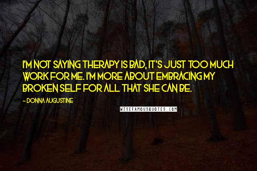 Donna Augustine Quotes: I'm not saying therapy is bad, it's just too much work for me. I'm more about embracing my broken self for all that she can be.