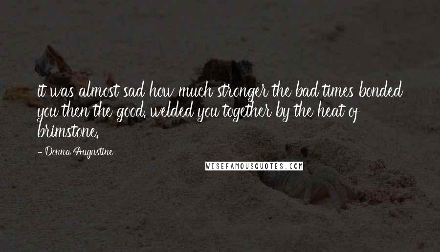Donna Augustine Quotes: it was almost sad how much stronger the bad times bonded you then the good, welded you together by the heat of brimstone.