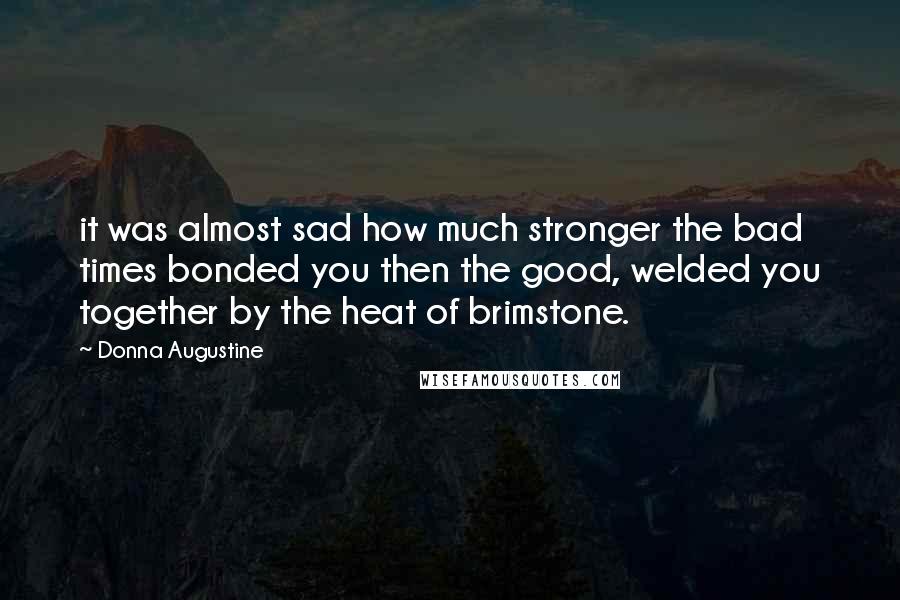 Donna Augustine Quotes: it was almost sad how much stronger the bad times bonded you then the good, welded you together by the heat of brimstone.