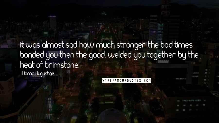 Donna Augustine Quotes: it was almost sad how much stronger the bad times bonded you then the good, welded you together by the heat of brimstone.