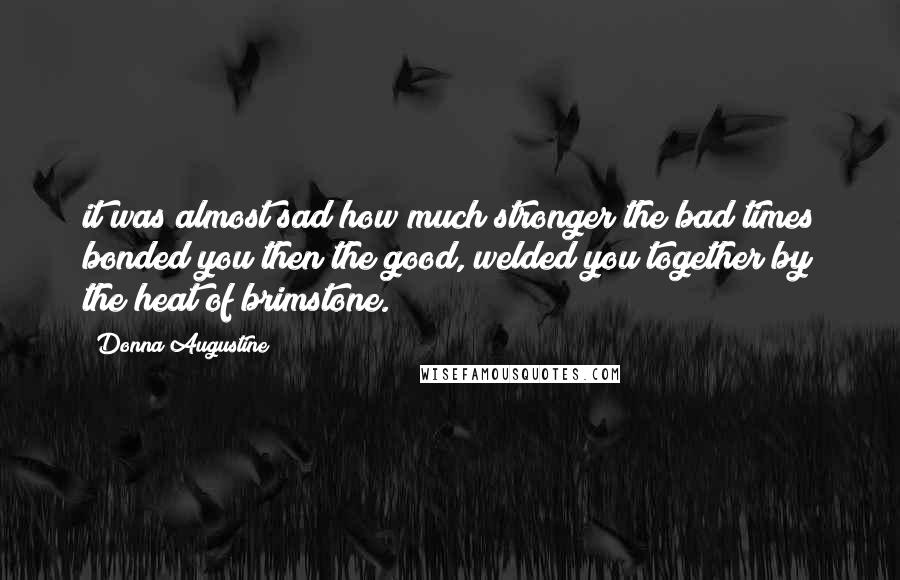 Donna Augustine Quotes: it was almost sad how much stronger the bad times bonded you then the good, welded you together by the heat of brimstone.