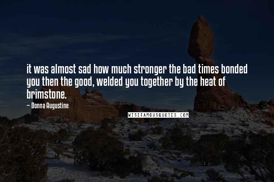 Donna Augustine Quotes: it was almost sad how much stronger the bad times bonded you then the good, welded you together by the heat of brimstone.