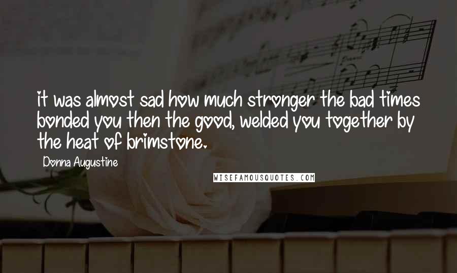 Donna Augustine Quotes: it was almost sad how much stronger the bad times bonded you then the good, welded you together by the heat of brimstone.