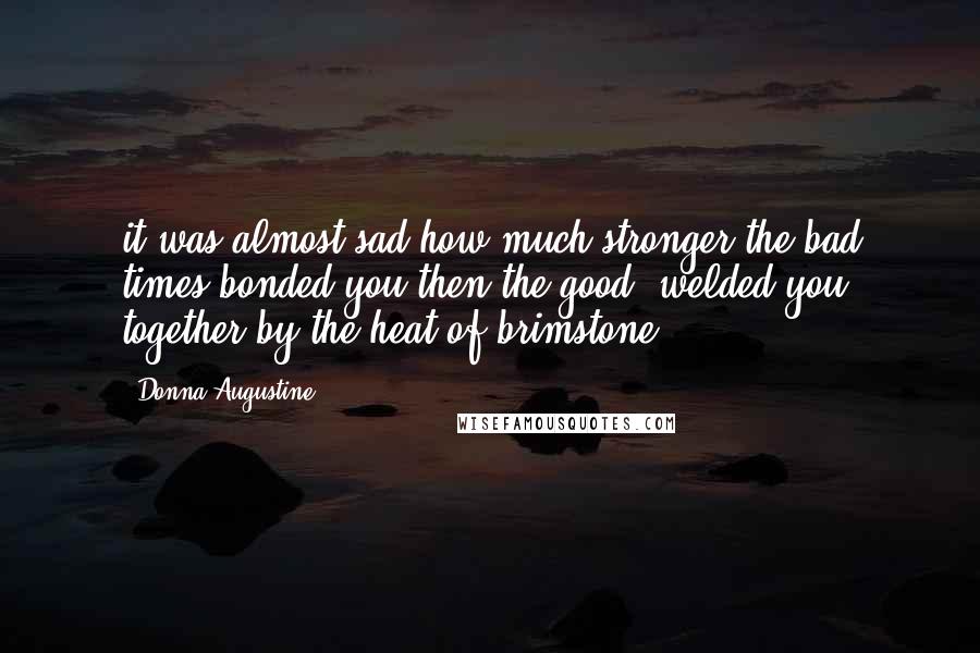 Donna Augustine Quotes: it was almost sad how much stronger the bad times bonded you then the good, welded you together by the heat of brimstone.