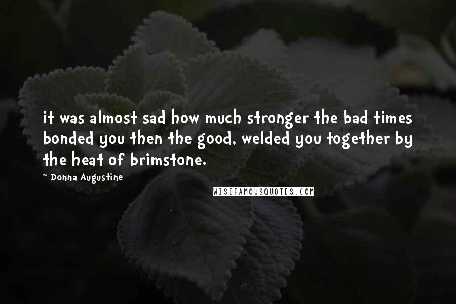 Donna Augustine Quotes: it was almost sad how much stronger the bad times bonded you then the good, welded you together by the heat of brimstone.