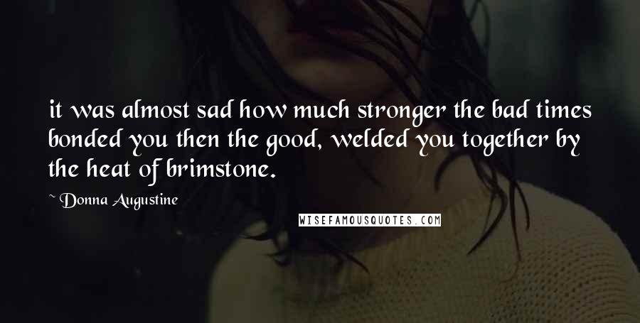 Donna Augustine Quotes: it was almost sad how much stronger the bad times bonded you then the good, welded you together by the heat of brimstone.