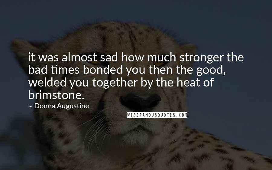 Donna Augustine Quotes: it was almost sad how much stronger the bad times bonded you then the good, welded you together by the heat of brimstone.