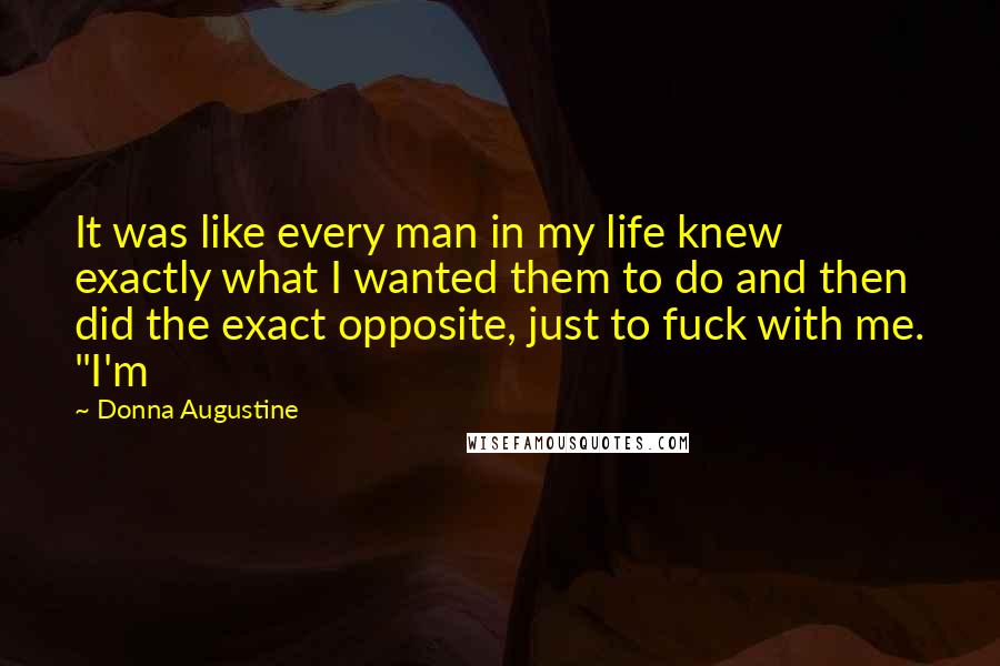 Donna Augustine Quotes: It was like every man in my life knew exactly what I wanted them to do and then did the exact opposite, just to fuck with me. "I'm