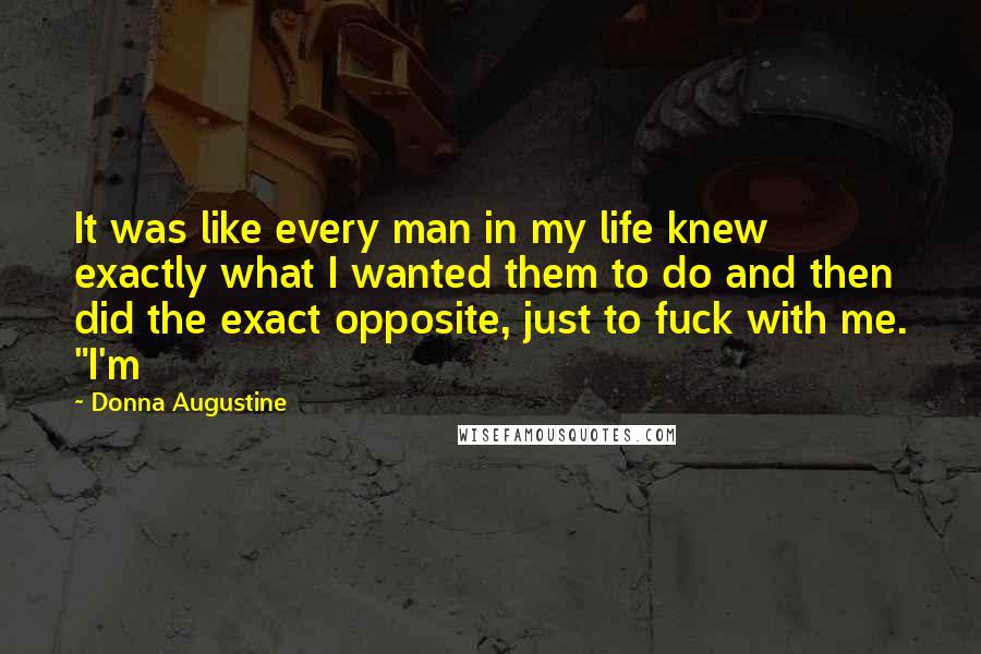 Donna Augustine Quotes: It was like every man in my life knew exactly what I wanted them to do and then did the exact opposite, just to fuck with me. "I'm