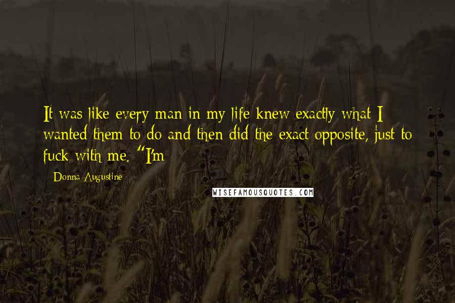 Donna Augustine Quotes: It was like every man in my life knew exactly what I wanted them to do and then did the exact opposite, just to fuck with me. "I'm