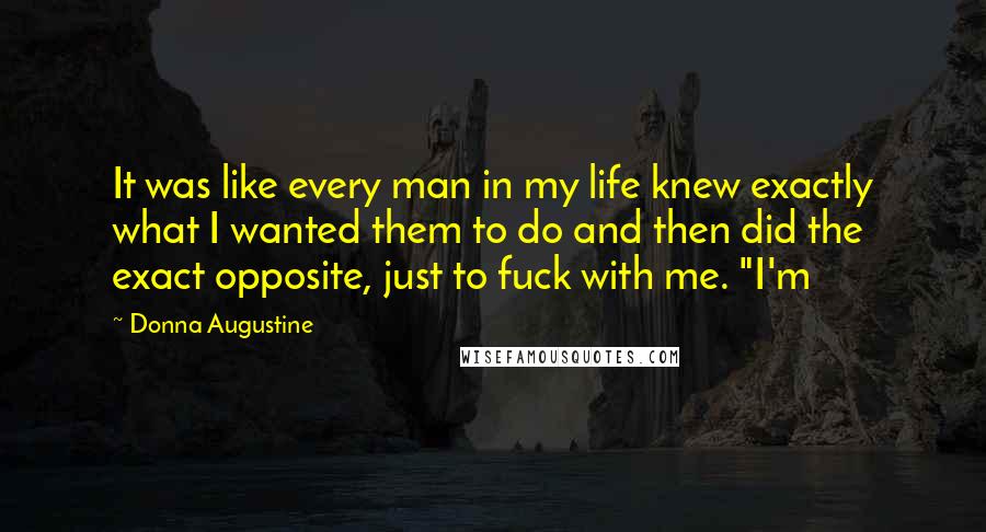 Donna Augustine Quotes: It was like every man in my life knew exactly what I wanted them to do and then did the exact opposite, just to fuck with me. "I'm