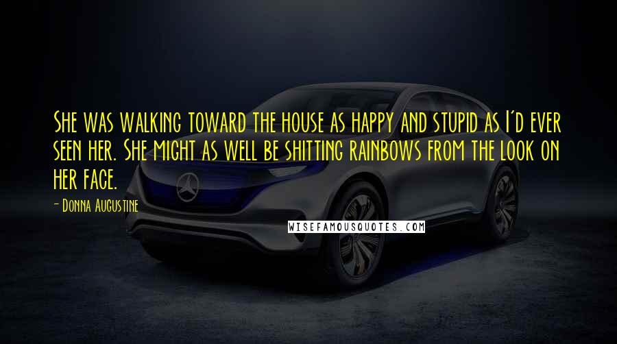 Donna Augustine Quotes: She was walking toward the house as happy and stupid as I'd ever seen her. She might as well be shitting rainbows from the look on her face.