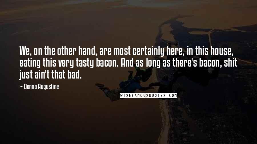 Donna Augustine Quotes: We, on the other hand, are most certainly here, in this house, eating this very tasty bacon. And as long as there's bacon, shit just ain't that bad.