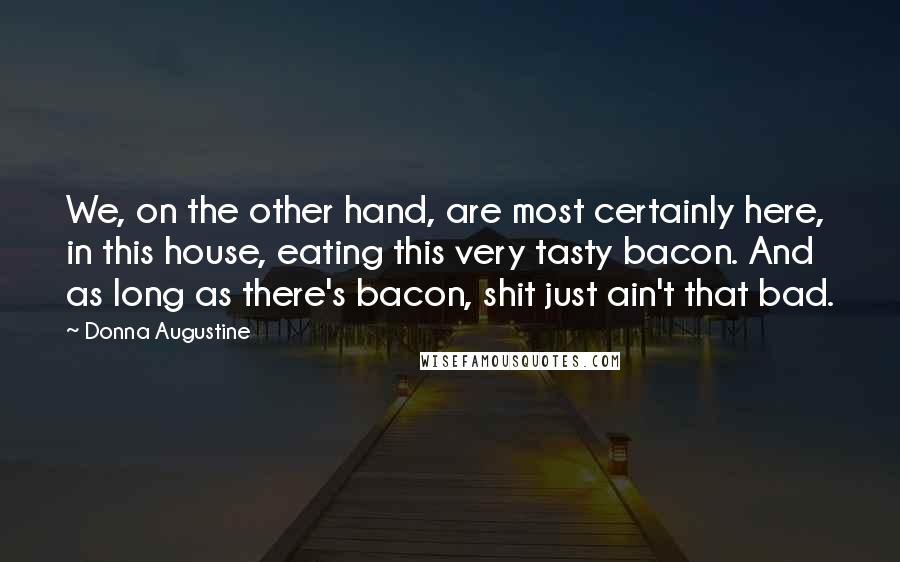 Donna Augustine Quotes: We, on the other hand, are most certainly here, in this house, eating this very tasty bacon. And as long as there's bacon, shit just ain't that bad.