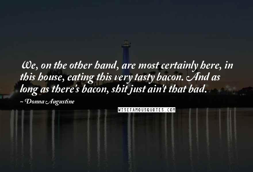 Donna Augustine Quotes: We, on the other hand, are most certainly here, in this house, eating this very tasty bacon. And as long as there's bacon, shit just ain't that bad.