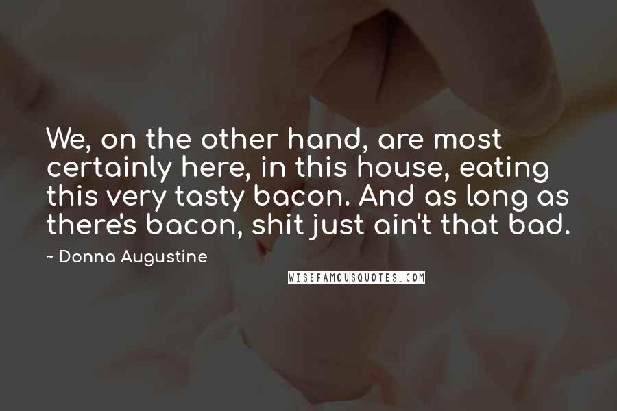 Donna Augustine Quotes: We, on the other hand, are most certainly here, in this house, eating this very tasty bacon. And as long as there's bacon, shit just ain't that bad.