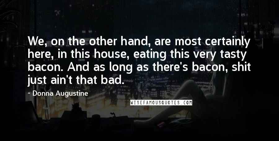 Donna Augustine Quotes: We, on the other hand, are most certainly here, in this house, eating this very tasty bacon. And as long as there's bacon, shit just ain't that bad.