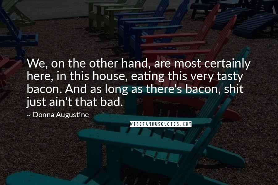 Donna Augustine Quotes: We, on the other hand, are most certainly here, in this house, eating this very tasty bacon. And as long as there's bacon, shit just ain't that bad.