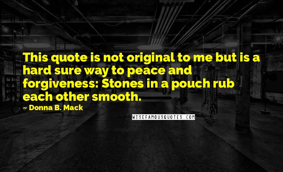 Donna B. Mack Quotes: This quote is not original to me but is a hard sure way to peace and forgiveness: Stones in a pouch rub each other smooth.