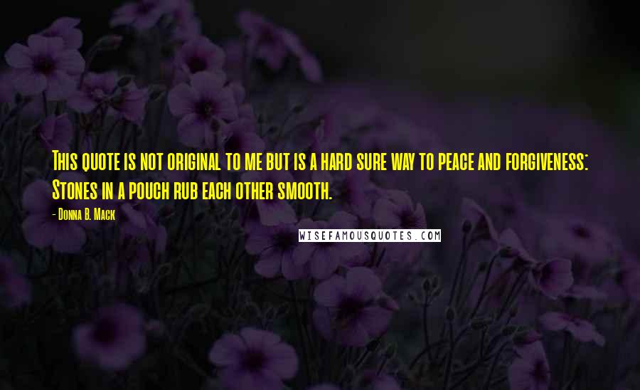 Donna B. Mack Quotes: This quote is not original to me but is a hard sure way to peace and forgiveness: Stones in a pouch rub each other smooth.