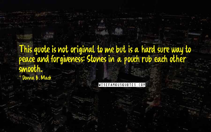 Donna B. Mack Quotes: This quote is not original to me but is a hard sure way to peace and forgiveness: Stones in a pouch rub each other smooth.