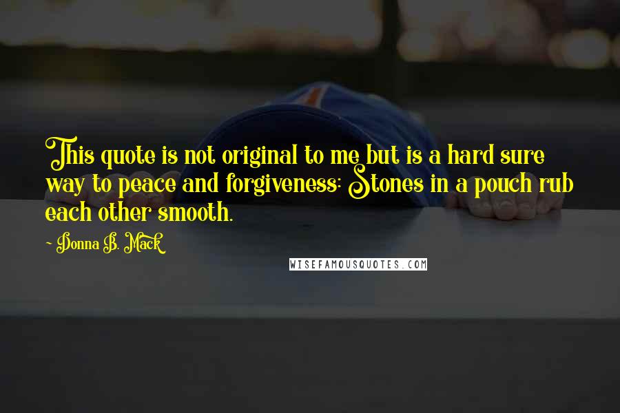 Donna B. Mack Quotes: This quote is not original to me but is a hard sure way to peace and forgiveness: Stones in a pouch rub each other smooth.