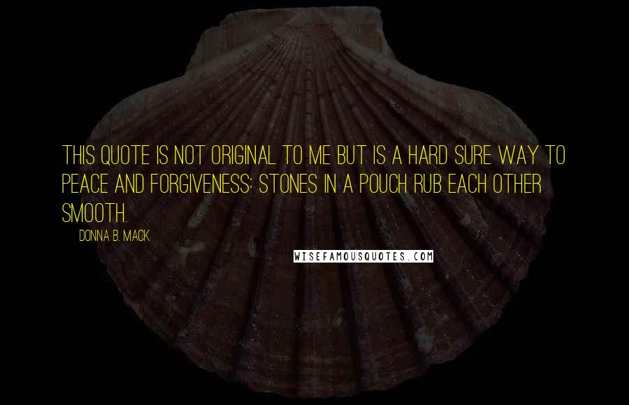 Donna B. Mack Quotes: This quote is not original to me but is a hard sure way to peace and forgiveness: Stones in a pouch rub each other smooth.