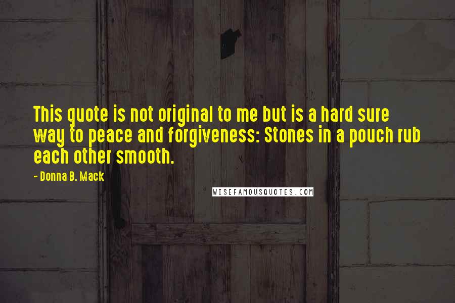Donna B. Mack Quotes: This quote is not original to me but is a hard sure way to peace and forgiveness: Stones in a pouch rub each other smooth.