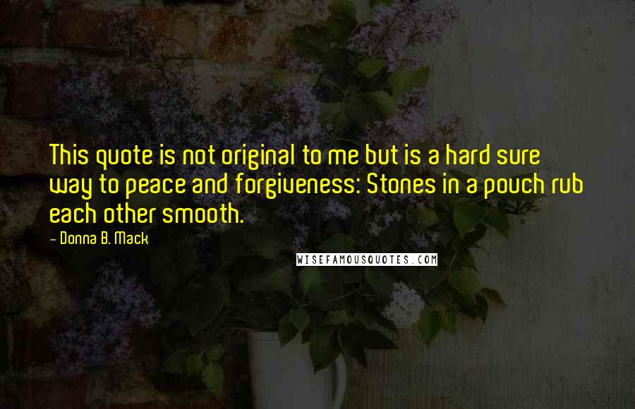 Donna B. Mack Quotes: This quote is not original to me but is a hard sure way to peace and forgiveness: Stones in a pouch rub each other smooth.