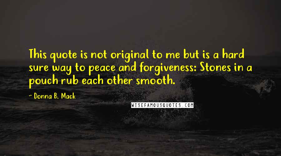 Donna B. Mack Quotes: This quote is not original to me but is a hard sure way to peace and forgiveness: Stones in a pouch rub each other smooth.