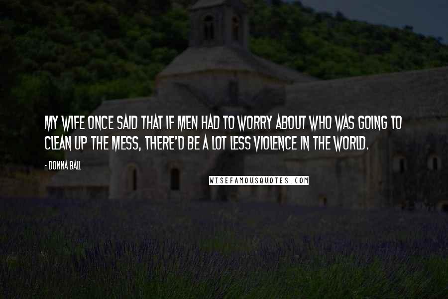 Donna Ball Quotes: My wife once said that if men had to worry about who was going to clean up the mess, there'd be a lot less violence in the world.