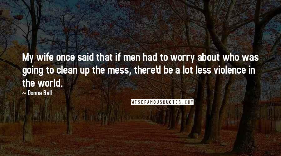 Donna Ball Quotes: My wife once said that if men had to worry about who was going to clean up the mess, there'd be a lot less violence in the world.