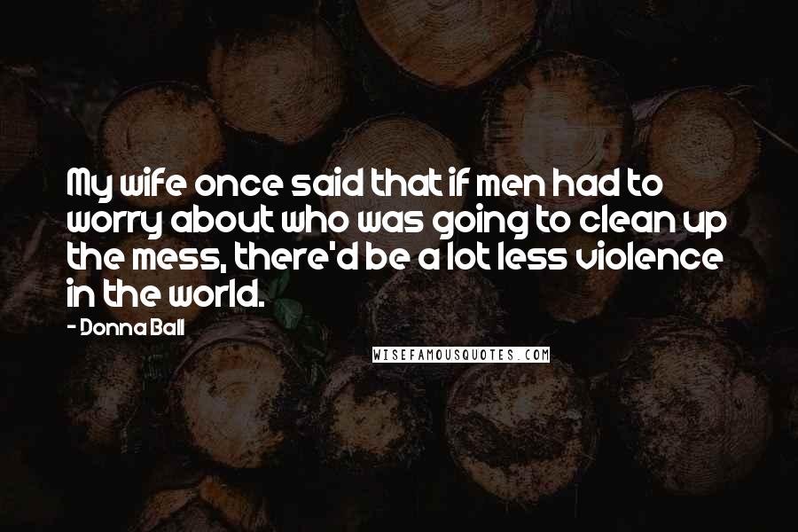 Donna Ball Quotes: My wife once said that if men had to worry about who was going to clean up the mess, there'd be a lot less violence in the world.