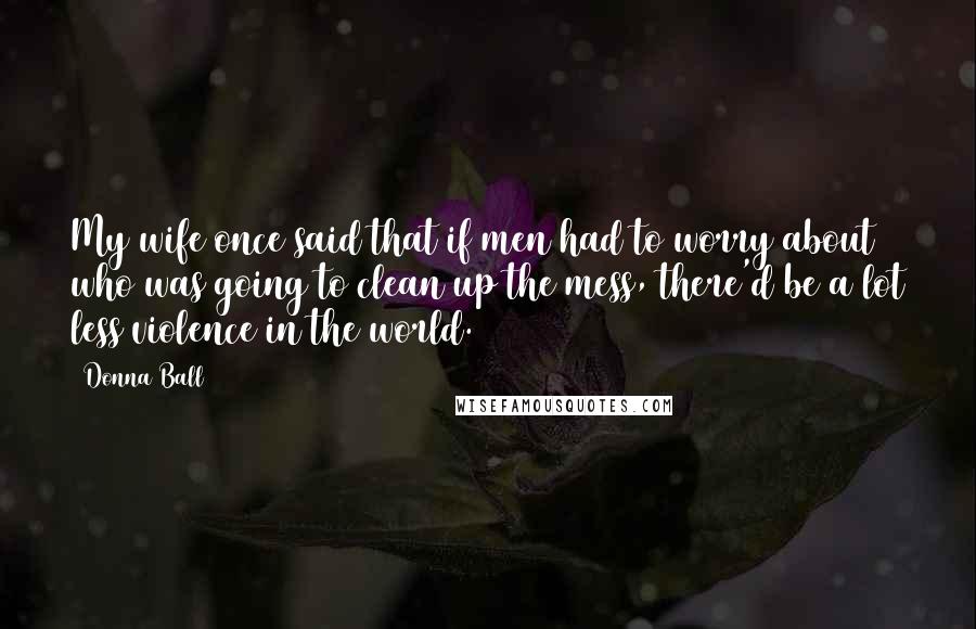 Donna Ball Quotes: My wife once said that if men had to worry about who was going to clean up the mess, there'd be a lot less violence in the world.