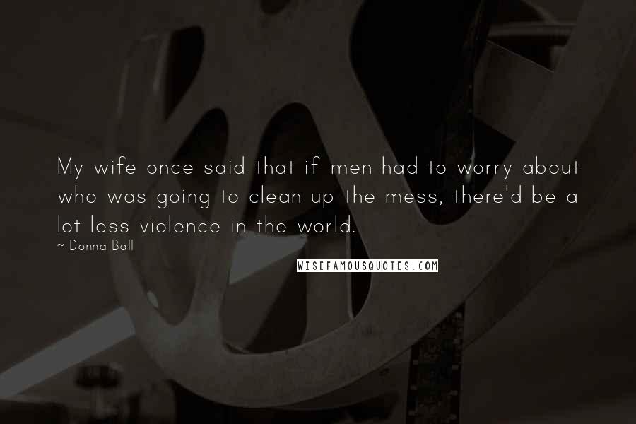 Donna Ball Quotes: My wife once said that if men had to worry about who was going to clean up the mess, there'd be a lot less violence in the world.