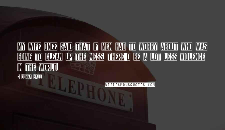 Donna Ball Quotes: My wife once said that if men had to worry about who was going to clean up the mess, there'd be a lot less violence in the world.