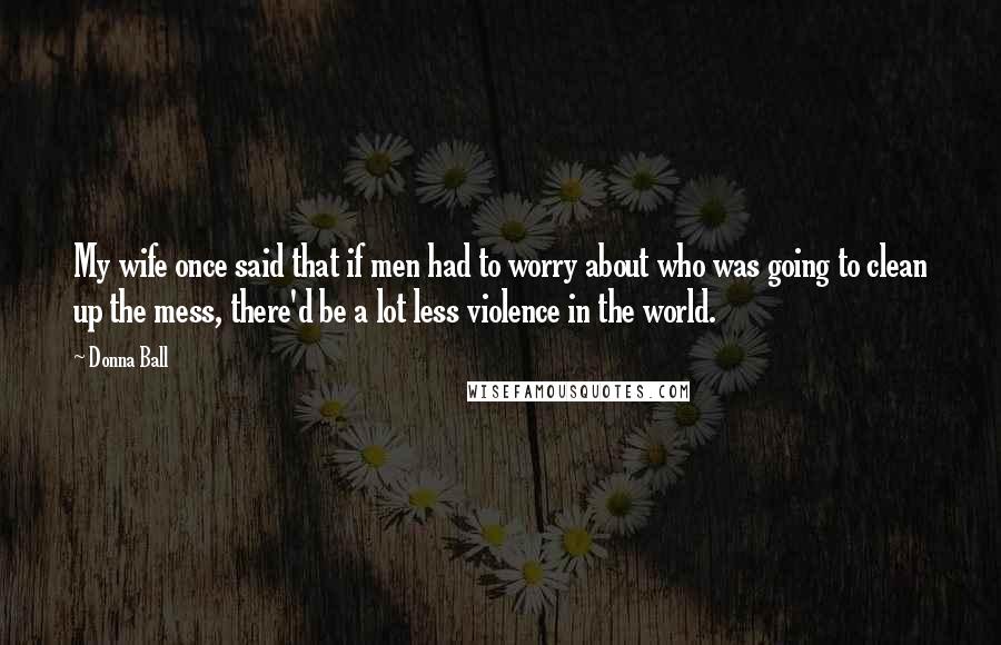 Donna Ball Quotes: My wife once said that if men had to worry about who was going to clean up the mess, there'd be a lot less violence in the world.