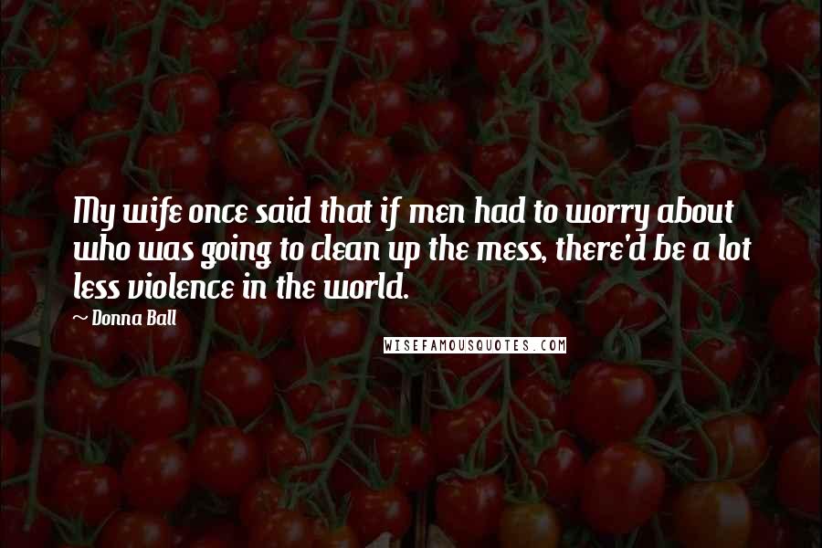 Donna Ball Quotes: My wife once said that if men had to worry about who was going to clean up the mess, there'd be a lot less violence in the world.