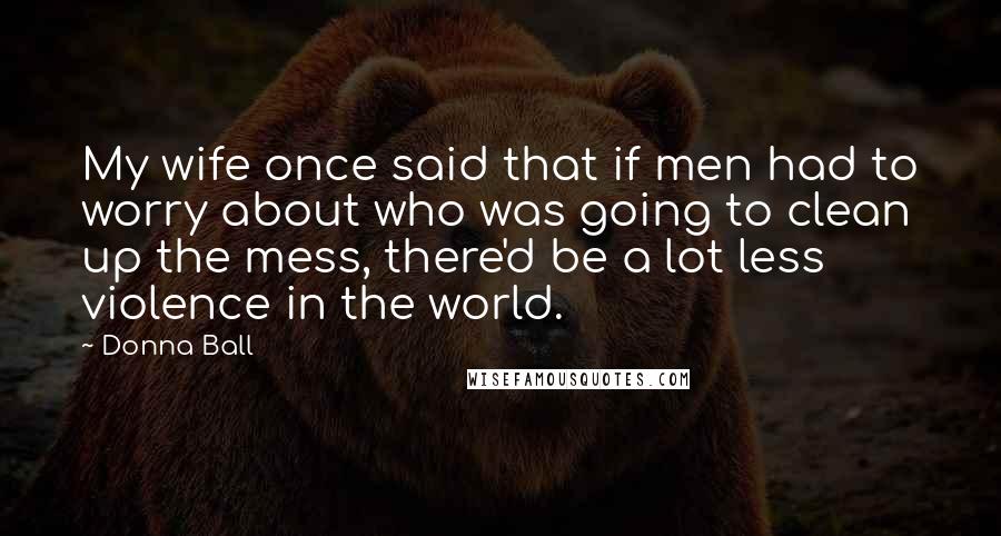 Donna Ball Quotes: My wife once said that if men had to worry about who was going to clean up the mess, there'd be a lot less violence in the world.