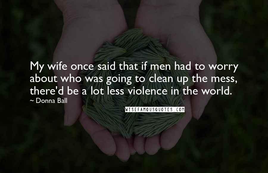 Donna Ball Quotes: My wife once said that if men had to worry about who was going to clean up the mess, there'd be a lot less violence in the world.