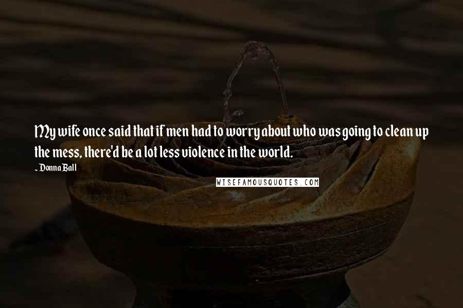 Donna Ball Quotes: My wife once said that if men had to worry about who was going to clean up the mess, there'd be a lot less violence in the world.