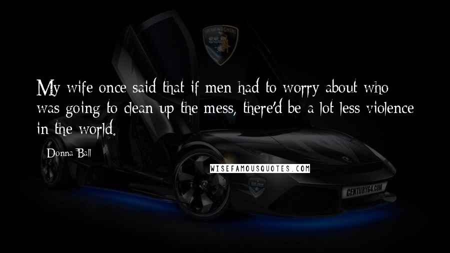 Donna Ball Quotes: My wife once said that if men had to worry about who was going to clean up the mess, there'd be a lot less violence in the world.