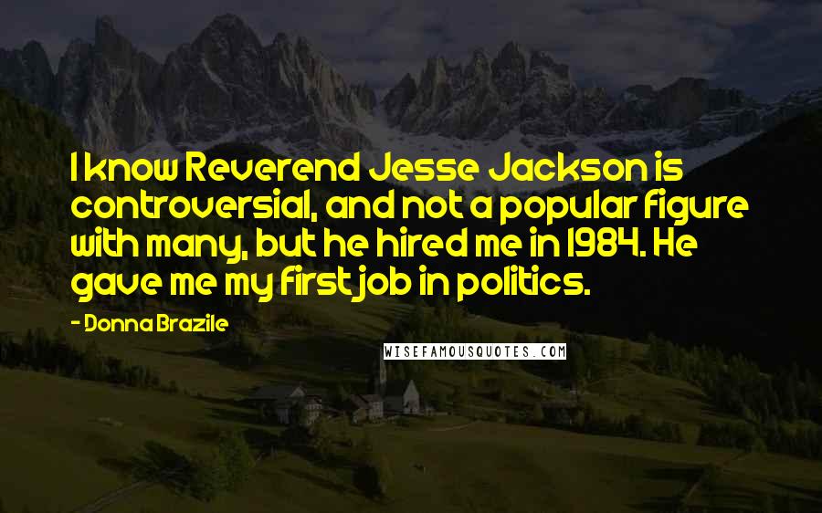 Donna Brazile Quotes: I know Reverend Jesse Jackson is controversial, and not a popular figure with many, but he hired me in 1984. He gave me my first job in politics.