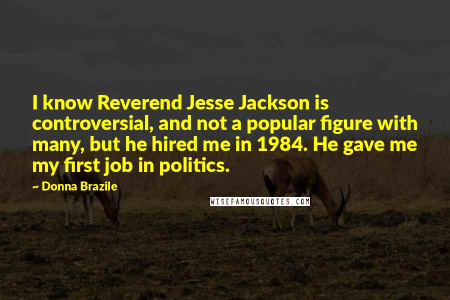 Donna Brazile Quotes: I know Reverend Jesse Jackson is controversial, and not a popular figure with many, but he hired me in 1984. He gave me my first job in politics.