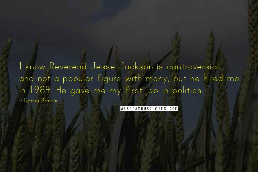 Donna Brazile Quotes: I know Reverend Jesse Jackson is controversial, and not a popular figure with many, but he hired me in 1984. He gave me my first job in politics.