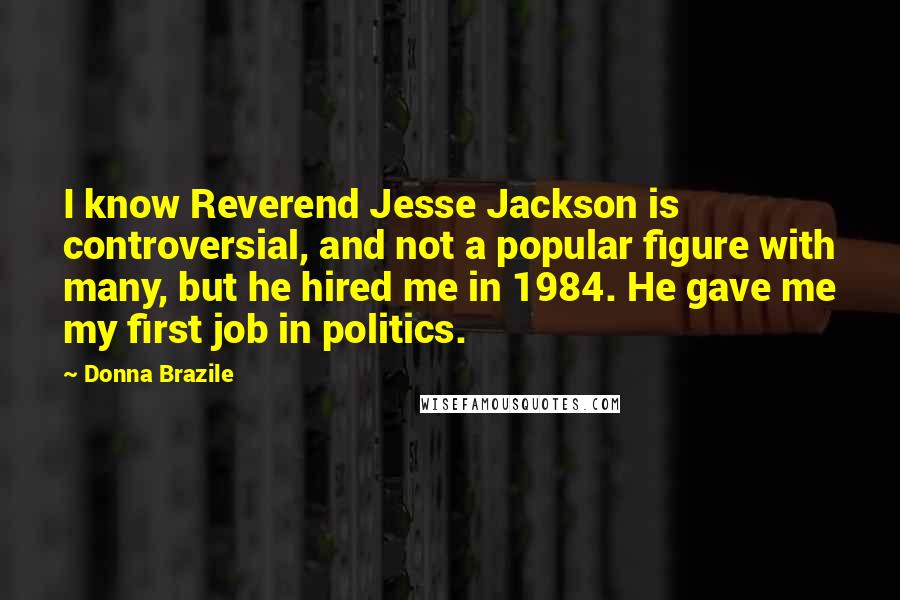 Donna Brazile Quotes: I know Reverend Jesse Jackson is controversial, and not a popular figure with many, but he hired me in 1984. He gave me my first job in politics.