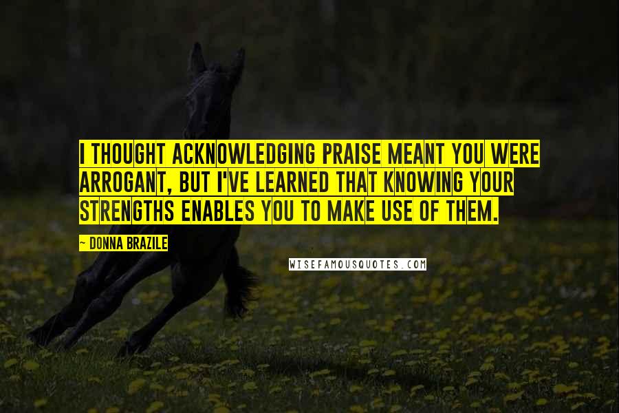 Donna Brazile Quotes: I thought acknowledging praise meant you were arrogant, but I've learned that knowing your strengths enables you to make use of them.